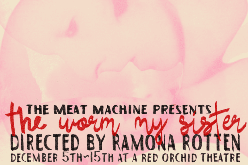 The Meat Machine presents A Red Orchid Incubator production of
THE WORM MY SISTER
Conceived of and directed by Ramona Rotten
Devised and performed by The Meat Machine

Featuring Lynda Cortez, Sam Hurwitz, Kelsey Rich, John Francis Klingle, Quinn Leary, Melissa Jane Carlson, Paul Brennan, Lou Smith & Emily Cobb

December 5 - 15, 2024



Enter the fractured world of The Worm My Sister, a haunting experiment from Ramona Rotten and the Meat Machine, running December 5th-15th. Born from a fevered process of communal creation, this piece unveils a fog-bound island where reality dissolves, and two figures—Miranda and her clone, Not-Miranda—drift between presence and performance under the looming eye of Father Daddy. Inspired by The Tempest, the lives of the Dionne quintuplets, and Guy Debord’s critique of spectacle, The Worm My Sister is a ritual of voyeurism, exploitation, and transformation. Texts unravel nightly, bleeding new meanings with each performance.