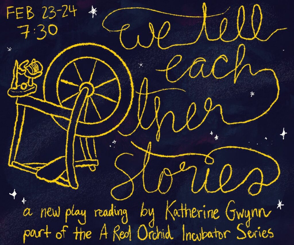 WE TELL EACH OTHER STORIES
by Katherine Gwynn
Directed by Dinah Berkeley
Featuring Julia Alvarez, Jojo Brown, Sonia Goldberg, Laney Rodriguez, and Wisterman
Stage Managed by Milla Guerra





Maire spins the thread, Mara measures the thread, and Moira cuts the thread: these are the sisters’ roles and have been since before they knew what memory, or an oat milk latte, was. But when they lose the thread on the way to delivering it to a not-yet-born Hero, the sisters must retrace their steps through space, time and possibility in a desperate effort to get back on track. If they fail, they might have to choose their own fates, a reality they’re not entirely ready to traverse.
