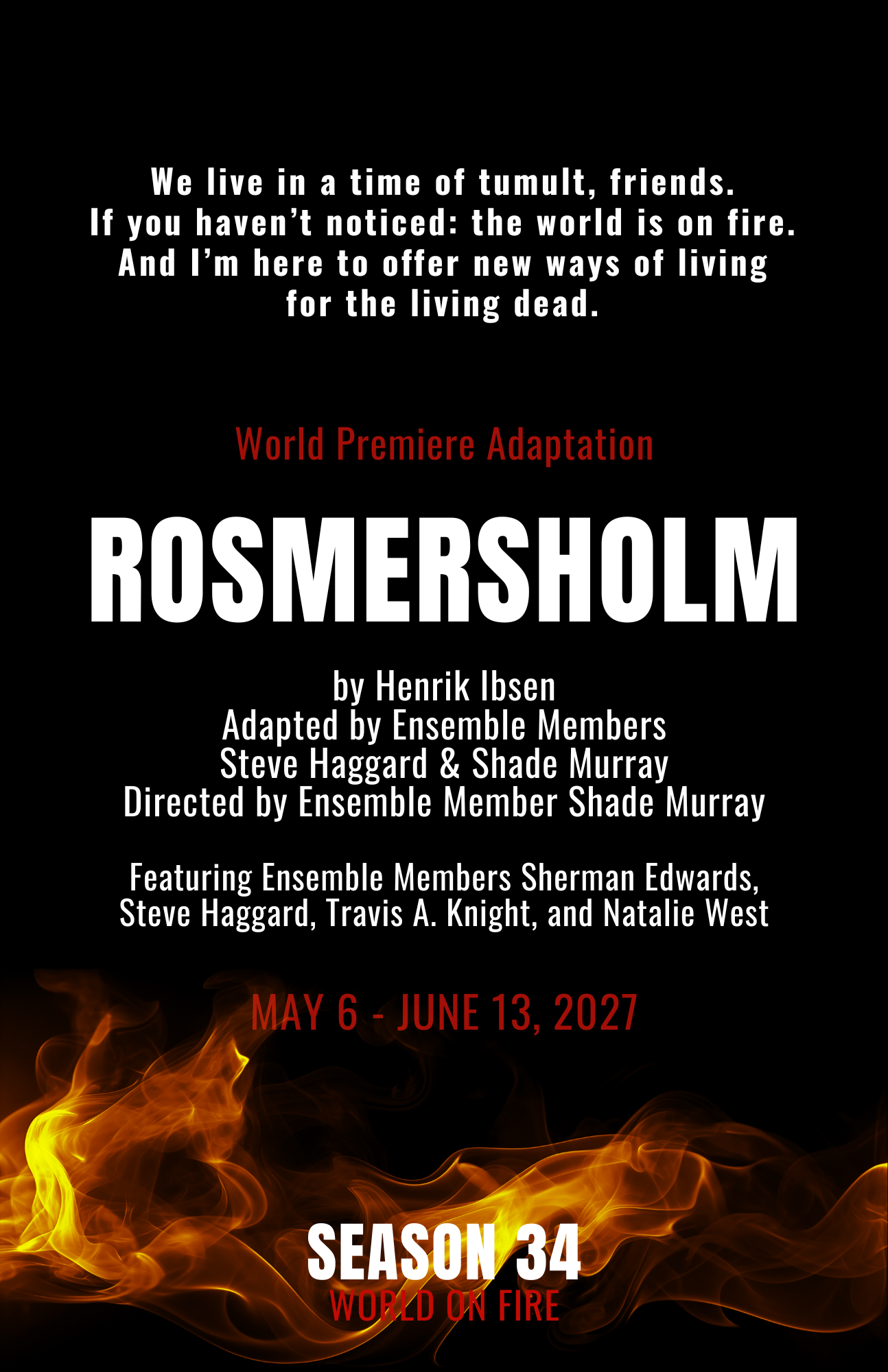Written by Henrik Ibsen
Adapted by Ensemble Member Steve Haggard & Shade Murray
Directed by Ensemble Member Shade Murray
Featuring Ensemble Members Sherman Edwards, Steve Haggard, Travis A. Knight, and Natalie West
Previews: May 6 - 15, 2027
Regular Run: May 20 - June 13, 2027
World Premiere Adaptation
A reimagining of Ibsen’s masterpiece in which hard truths, wild rumors and the supernatural slowly become indistinguishable from one another.
Former pastor John Rosmer is wrestling with the cryptic circumstances of his wife’s death, a fractured political climate fueled by toxic rumors churned by a tabloid press, and his own reckoning with God. By his side is the idealistic, young graduate student Rebecca West, who shall prove to be either his salvation or his mortal undoing...And we haven’t even gotten to all the ghosts.